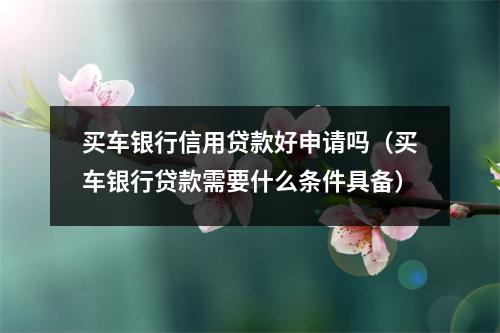 买车银行信用贷款好申请吗（买车银行贷款需要什么条件具备）