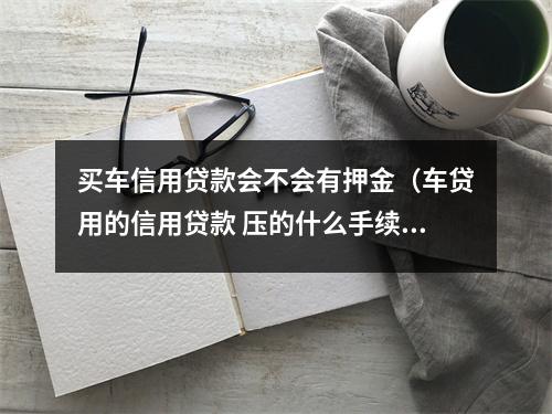 买车信用贷款会不会有押金（车贷用的信用贷款 压的什么手续）