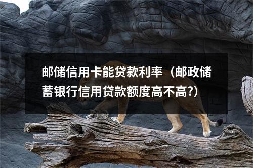 邮储信用卡能贷款利率（邮政储蓄银行信用贷款额度高不高?）