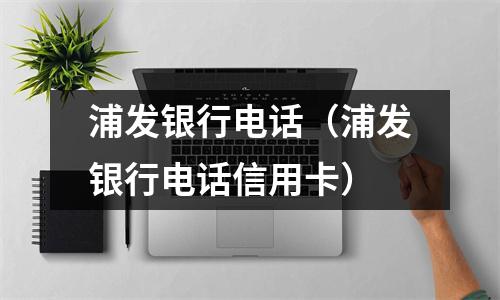 浦发银行电话（浦发银行电话信用卡）