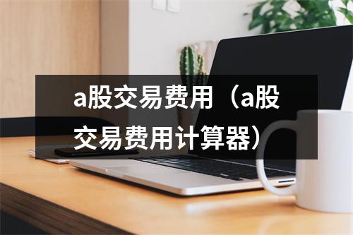 a股交易费用（a股交易费用计算器）