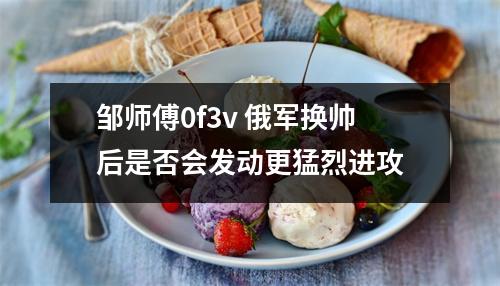 邹师傅0f3v 俄军换帅后是否会发动更猛烈进攻