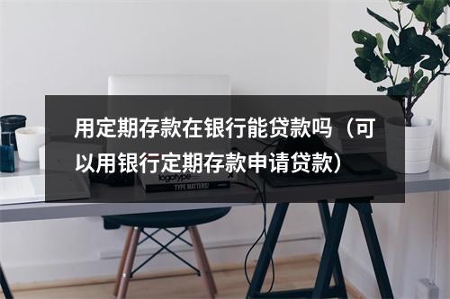 用定期存款在银行能贷款吗(可以用银行定期存款申请贷款)