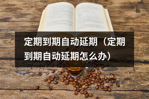 定期到期自动延期（定期到期自动延期怎么办）