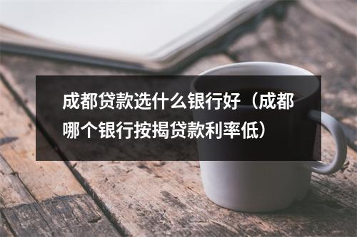 成都贷款选什么银行好（成都哪个银行按揭贷款利率低）