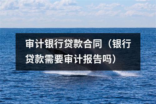 审计银行贷款合同(银行贷款需要审计报告吗)