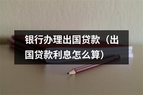 银行办理出国贷款（出国贷款利息怎么算）