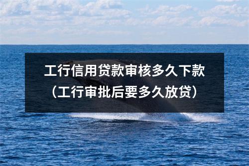 工行信用贷款审核多久下款（工行审批后要多久放贷）