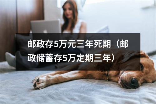 邮政存5万元三年死期（邮政储蓄存5万定期三年）