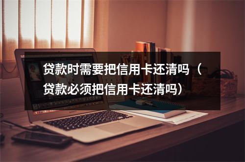 贷款时需要把信用卡还清吗（贷款必须把信用卡还清吗）