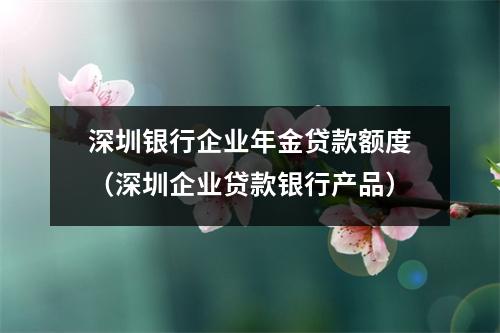 深圳银行企业年金贷款额度（深圳企业贷款银行产品）