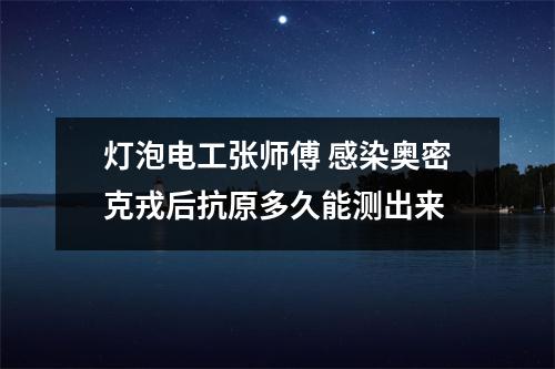 灯泡电工张师傅 感染奥密克戎后抗原多久能测出来