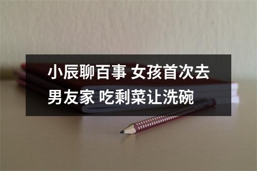 小辰聊百事 女孩首次去男友家 吃剩菜让洗碗