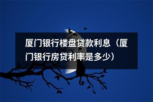 厦门银行楼盘贷款利息（厦门银行房贷利率是多少）