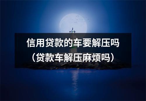 信用贷款的车要解压吗（贷款车解压麻烦吗）