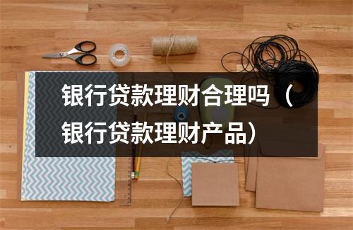 银行贷款理财合理吗（银行贷款理财产品）