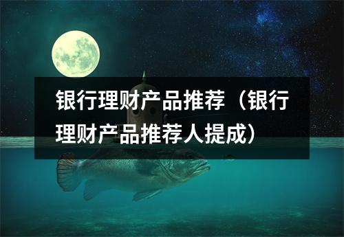 银行理财产品推荐（银行理财产品推荐人提成）