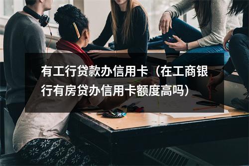 有工行贷款办信用卡（在工商银行有房贷办信用卡额度高吗）