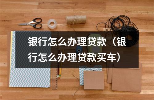 银行怎么办理贷款（银行怎么办理贷款买车）