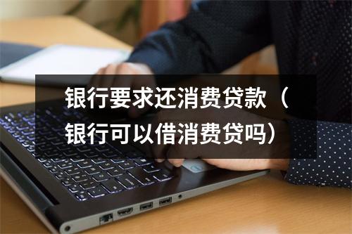 银行要求还消费贷款（银行可以借消费贷吗）