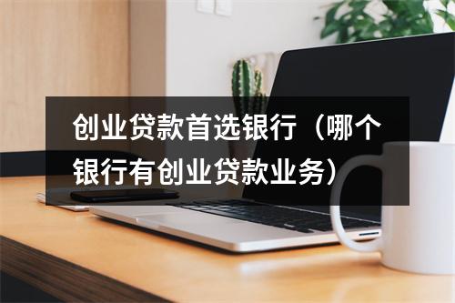 创业贷款首选银行（哪个银行有创业贷款业务）