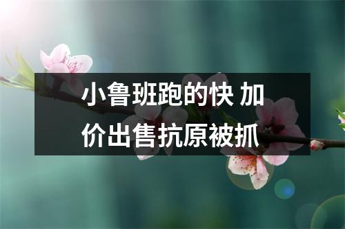 小鲁班跑的快 加价出售抗原被抓