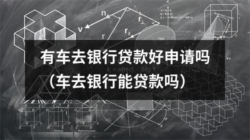 有车去银行贷款好申请吗（车去银行能贷款吗）