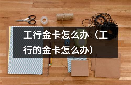 工行金卡怎么办（工行的金卡怎么办）