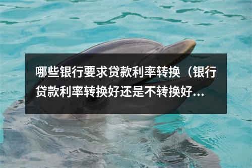 哪些银行要求贷款利率转换（银行贷款利率转换好还是不转换好）