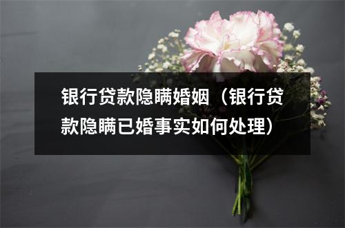 银行贷款隐瞒婚姻（银行贷款隐瞒已婚事实如何处理）
