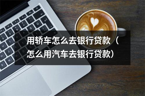用轿车怎么去银行贷款（怎么用汽车去银行贷款）