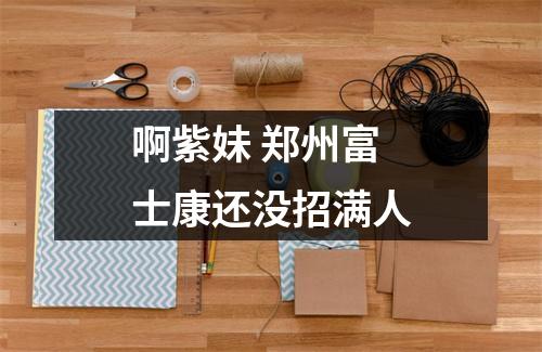 啊紫妹 郑州富士康还没招满人