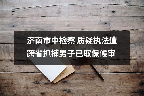 济南市中检察 质疑执法遭跨省抓捕男子已取保候审