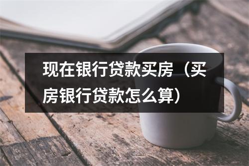 现在银行贷款买房（买房银行贷款怎么算）