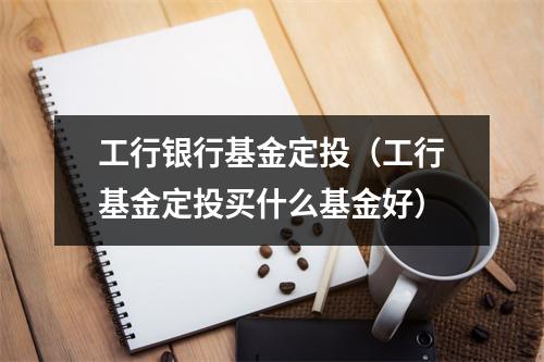 工行银行基金定投（工行基金定投买什么基金好）