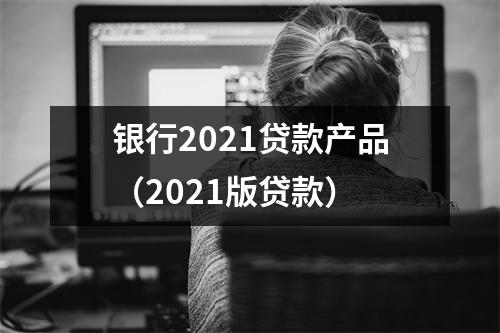 银行2021贷款产品（2021版贷款）