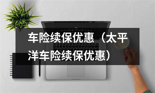 车险续保优惠(太平洋车险续保优惠)
