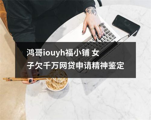 鸿哥iouyh福小铺 女子欠千万网贷申请精神鉴定