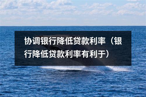 协调银行降低贷款利率（银行降低贷款利率有利于）