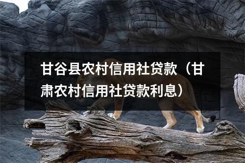 甘谷县农村信用社贷款(甘肃农村信用社贷款利息)