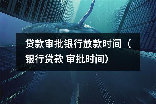 贷款审批银行放款时间(银行贷款 审批时间)