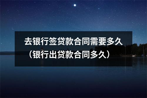 去银行签贷款合同需要多久(银行出贷款合同多久)