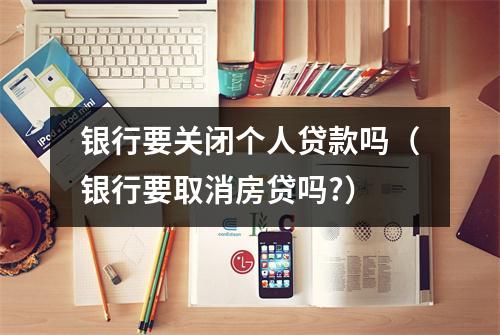 银行要关闭个人贷款吗（银行要取消房贷吗?）
