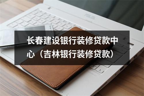 长春建设银行装修贷款中心（吉林银行装修贷款）
