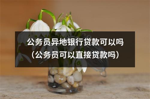 公务员异地银行贷款可以吗（公务员可以直接贷款吗）