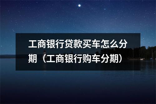 工商银行贷款买车怎么分期（工商银行购车分期）