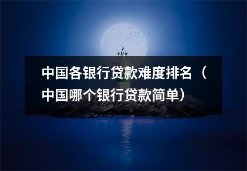 中国各银行贷款难度排名（中国哪个银行贷款简单）