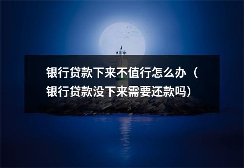 银行贷款下来不值行怎么办(银行贷款没下来需要还款吗)