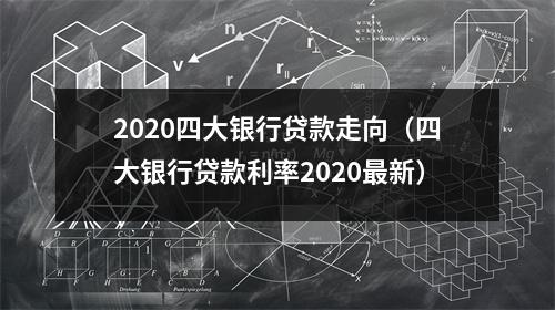 2020四大银行贷款走向（四大银行贷款利率2020最新）