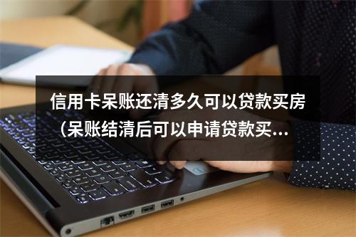 信用卡呆账还清多久可以贷款买房（呆账结清后可以申请贷款买房吗?）